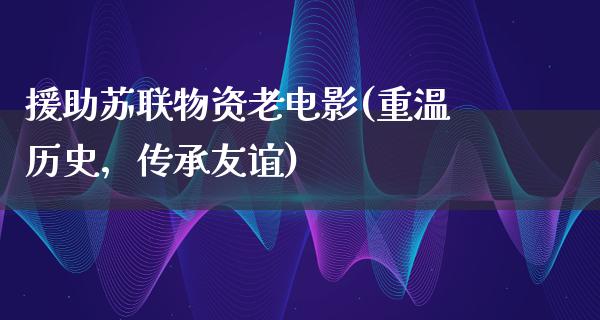 援助苏联物资老电影(重温历史，传承友谊)