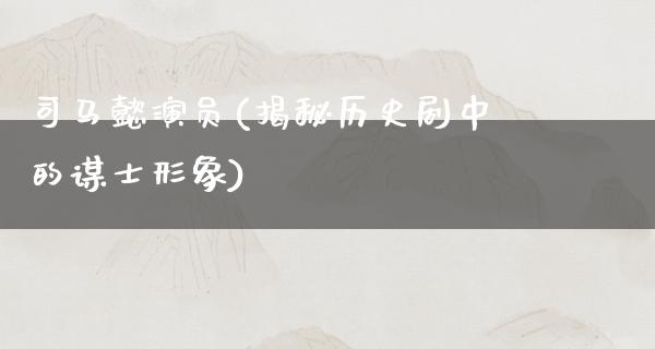 司马懿演员(揭秘历史剧中的谋士形象)