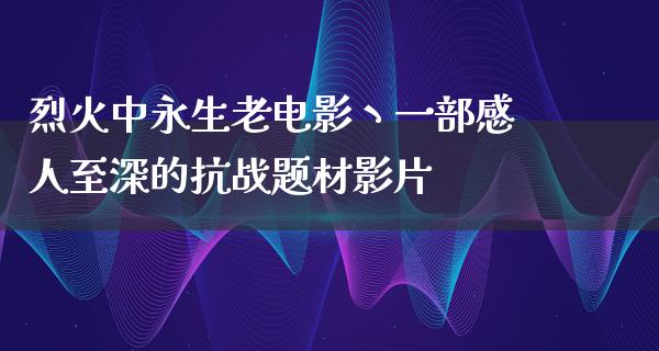 烈火中永生老电影丶一部感人至深的抗战题材影片