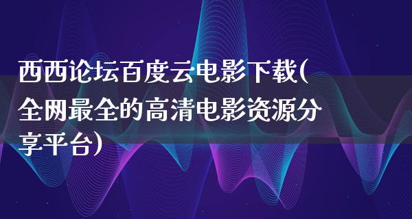 西西论坛百度云电影下载(全网最全的高清电影资源分享平台)