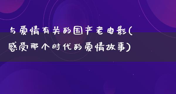 与爱情有关的国产老电影(感受那个时代的爱情故事)