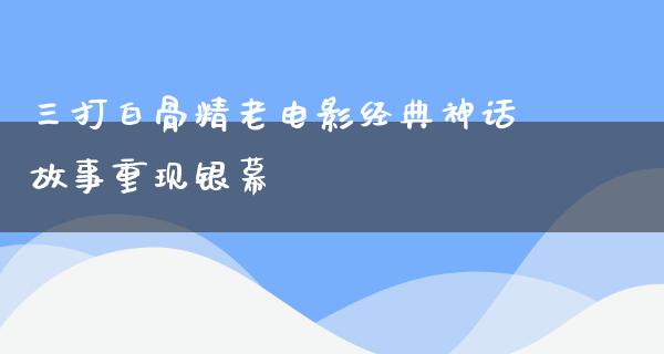 三打白骨精老电影经典神话故事重现银幕