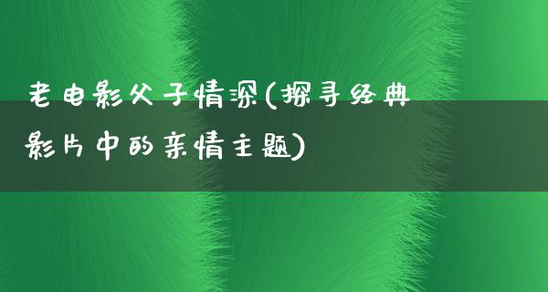 老电影父子情深(探寻经典影片中的亲情主题)