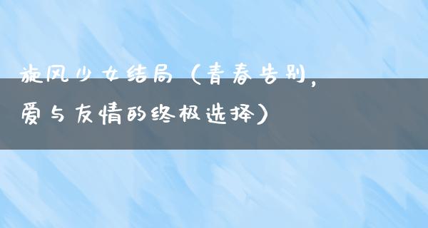 旋风少女结局（青春告别，爱与友情的终极选择）