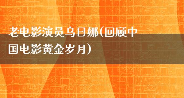 老电影演员乌日娜(回顾中国电影黄金岁月)