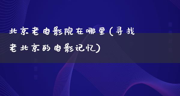 北京老电影院在哪里(寻找老北京的电影记忆)