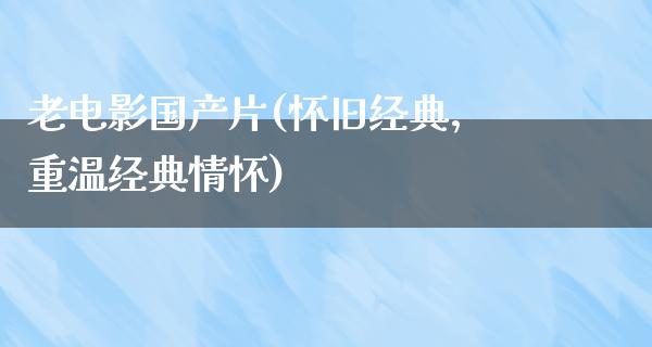 老电影国产片(怀旧经典，重温经典情怀)