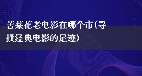 苦菜花老电影在哪个市(寻找经典电影的足迹)