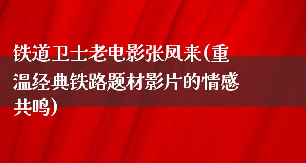 铁道卫士老电影张凤来(重温经典铁路题材影片的情感共鸣)