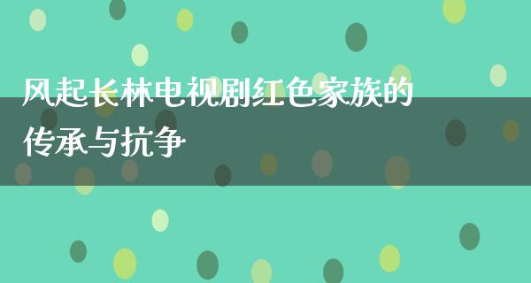 风起长林电视剧红色家族的传承与抗争