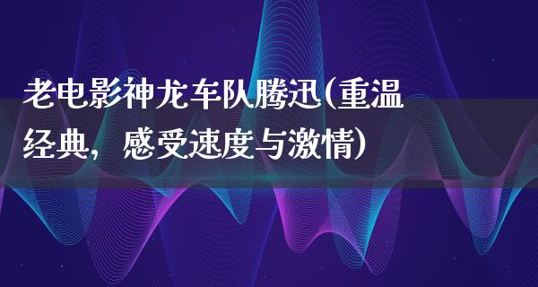 老电影神龙车队腾迅(重温经典，感受速度与激情)