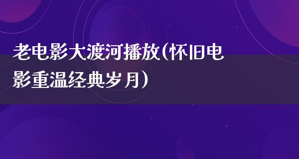 老电影大渡河播放(怀旧电影重温经典岁月)