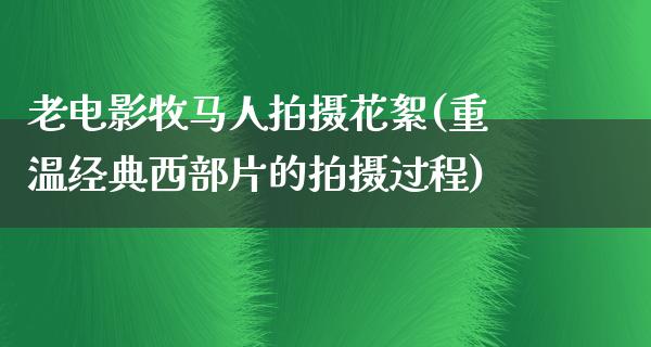 老电影牧马人拍摄花絮(重温经典西部片的拍摄过程)