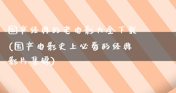 国产经典的老电影大全下载(国产电影史上必看的经典影片集锦)