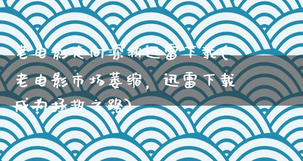 老电影走向深渊迅雷下载(老电影市场萎缩，迅雷下载成为拯救之路)