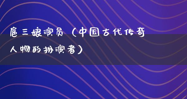 扈三娘演员（中国古代传奇人物的扮演者）