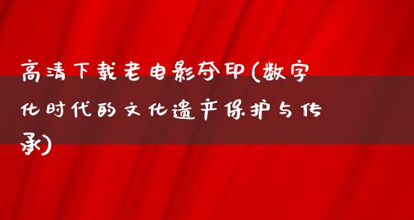 高清下载老电影夺印(数字化时代的文化遗产保护与传承)