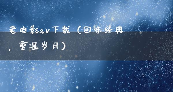 老电影av下载（回味经典，重温岁月）