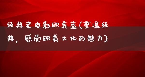 经典老电影欧美蓝(重温经典，感受欧美文化的魅力)