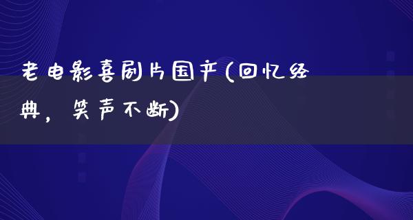 老电影喜剧片国产(回忆经典，笑声不断)