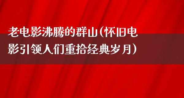 老电影沸腾的群山(怀旧电影引领人们重拾经典岁月)