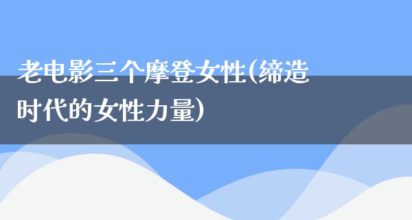 老电影三个摩登女性(缔造时代的女性力量)