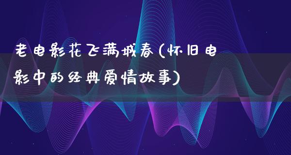 老电影花飞满城春(怀旧电影中的经典爱情故事)