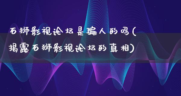 石狮影视论坛是骗人的吗(揭露石狮影视论坛的真相)