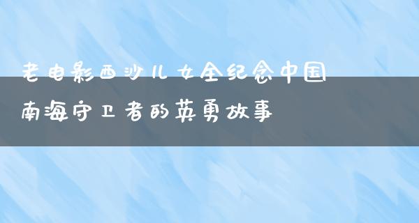 老电影西沙儿女全纪念中国南海守卫者的英勇故事