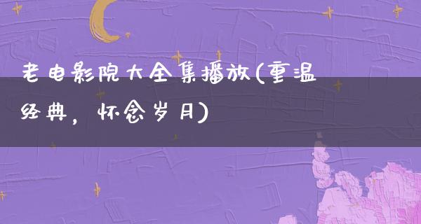 老电影院大全集播放(重温经典，怀念岁月)