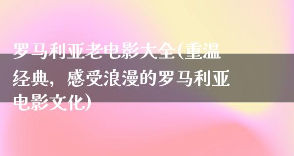 罗马利亚老电影大全(重温经典，感受浪漫的罗马利亚电影文化)