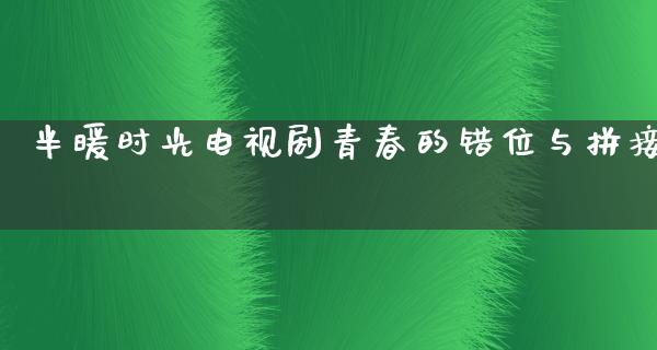 半暖时光电视剧青春的错位与拼接