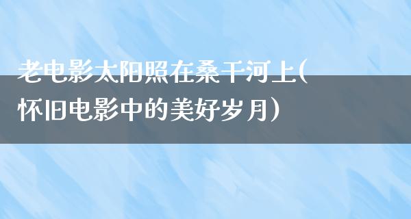 老电影太阳照在桑干河上(怀旧电影中的美好岁月)