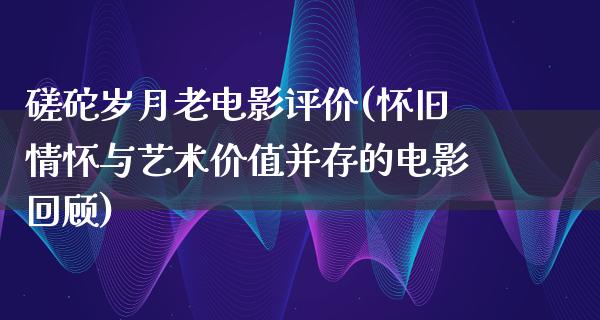 磋砣岁月老电影评价(怀旧情怀与艺术价值并存的电影回顾)