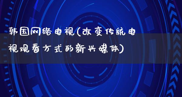 韩国网络电视(改变传统电视观看方式的新兴媒体)