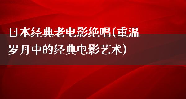 日本经典老电影绝唱(重温岁月中的经典电影艺术)