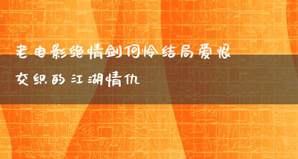 老电影绝情剑何怜结局爱恨交织的江湖情仇