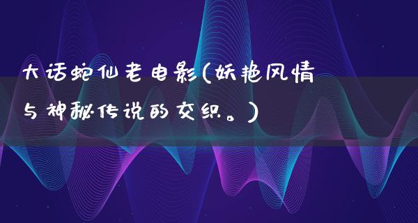 大话蛇仙老电影(妖艳风情与神秘传说的交织。)