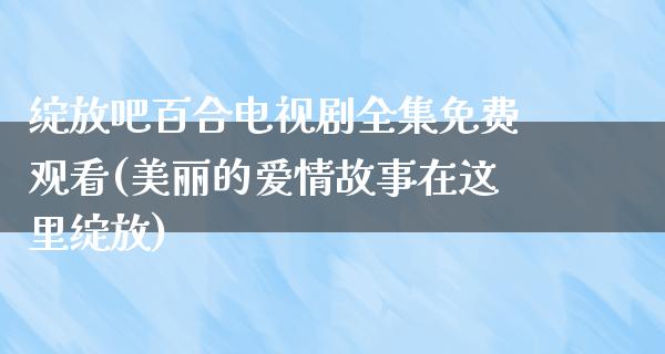 绽放吧百合电视剧全集免费观看(美丽的爱情故事在这里绽放)