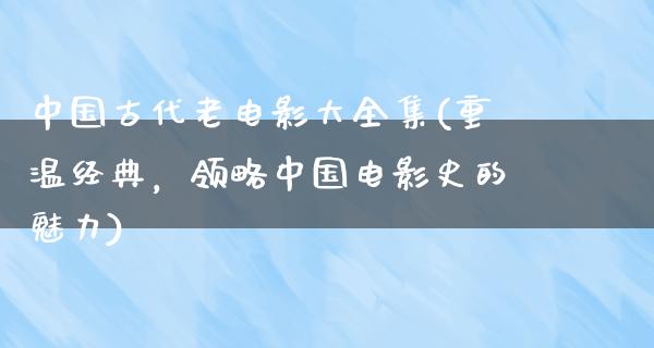 中国古代老电影大全集(重温经典，领略中国电影史的魅力)