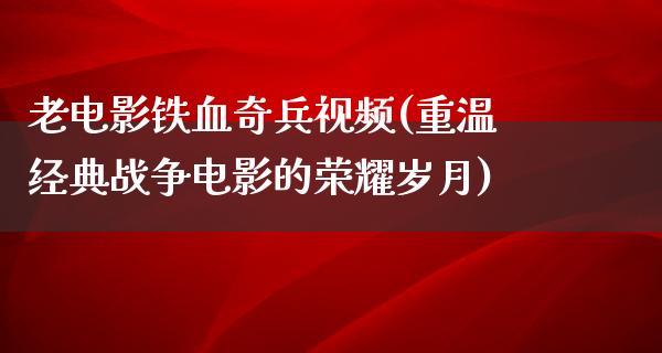 老电影铁血奇兵视频(重温经典战争电影的荣耀岁月)