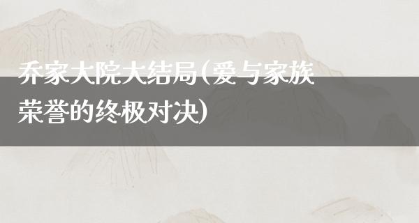 乔家大院大结局(爱与家族荣誉的终极对决)