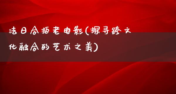 法日合拍老电影(探寻跨文化融合的艺术之美)