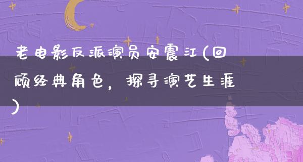 老电影反派演员安震江(回顾经典角色，探寻演艺生涯)