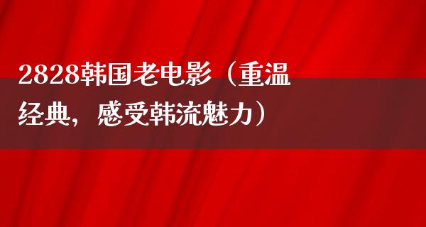 2828韩国老电影（重温经典，感受韩流魅力）