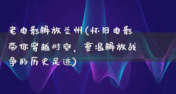 老电影解放兰州(怀旧电影带你穿越时空，重温解放战争的历史足迹)