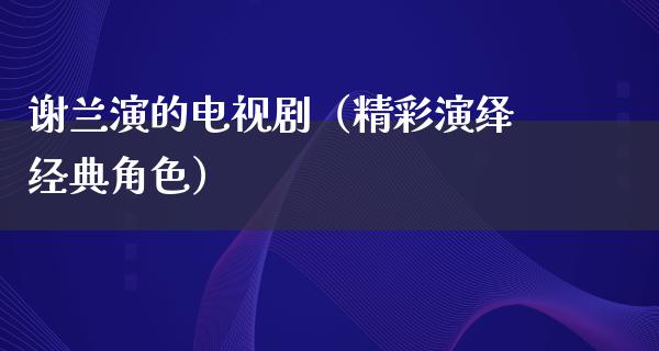 谢兰演的电视剧（精彩演绎经典角色）