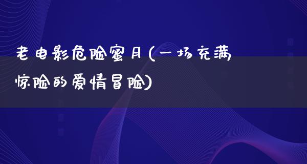 老电影危险蜜月(一场充满惊险的爱情冒险)