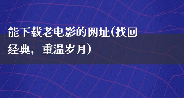 能下载老电影的网址(找回经典，重温岁月)