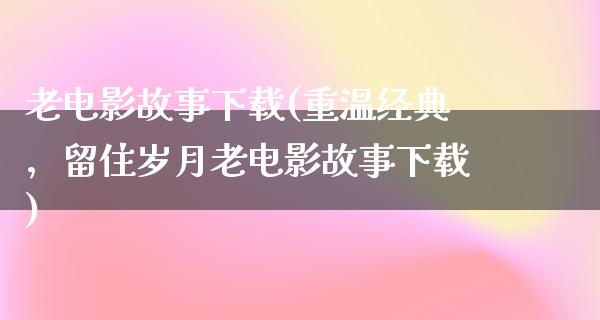 老电影故事下载(重温经典，留住岁月老电影故事下载)